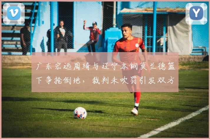 广东宏远周琦与辽宁本钢莫兰德篮下争抢倒地，裁判未吹罚引发双方不满