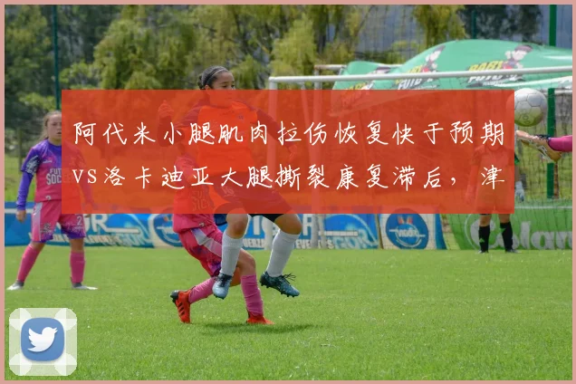 阿代米小腿肌肉拉伤恢复快于预期vs洛卡迪亚大腿撕裂康复滞后,津门虎外援伤情分化