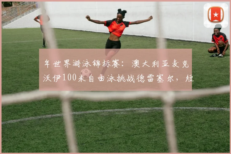 年世界游泳锦标赛：澳大利亚麦克沃伊100米自由泳挑战德雷塞尔，短距离王者之争