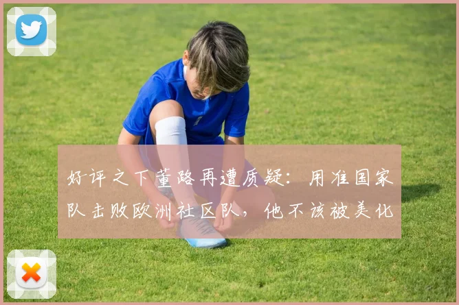 好评之下董路再遭质疑:用准国家队击败欧洲社区队,他不该被美化