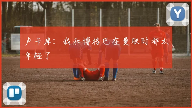 卢卡库：我和博格巴在曼联时都太年轻了