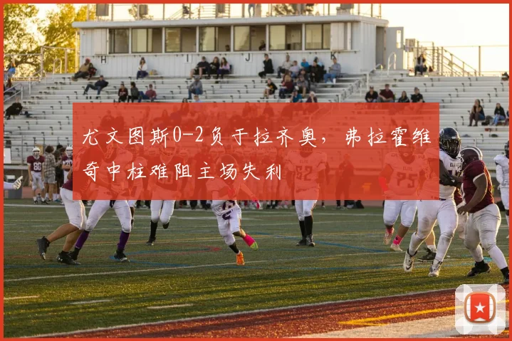 尤文图斯0-2负于拉齐奥，弗拉霍维奇中柱难阻主场失利