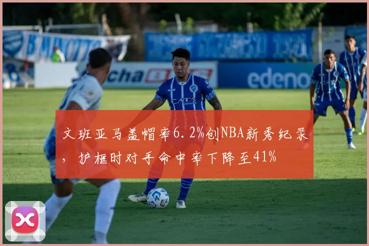 文班亚马盖帽率6.2%创NBA新秀纪录，护框时对手命中率下降至41%