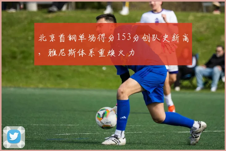 北京首钢单场得分153分创队史新高，雅尼斯体系重焕火力